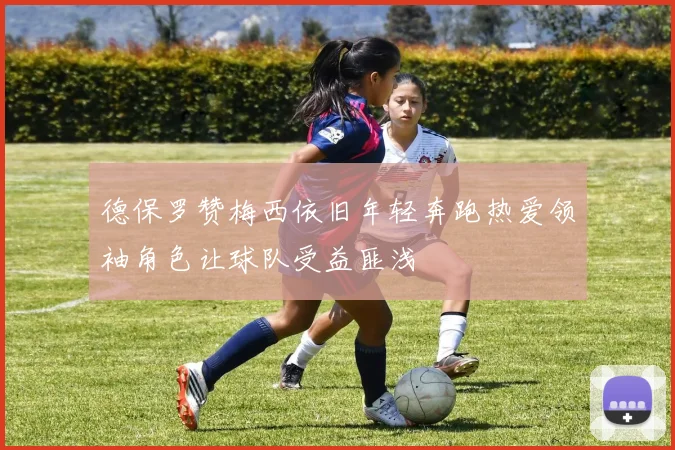 德保罗赞梅西依旧年轻奔跑热爱领袖角色让球队受益匪浅