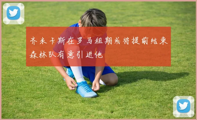 齐米卡斯在罗马租期或将提前结束森林队有意引进他