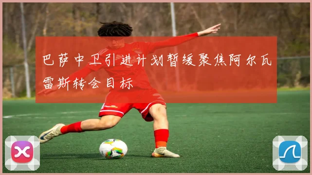 巴萨中卫引进计划暂缓聚焦阿尔瓦雷斯转会目标