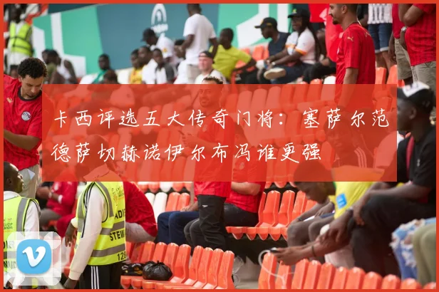 卡西评选五大传奇门将：塞萨尔范德萨切赫诺伊尔布冯谁更强