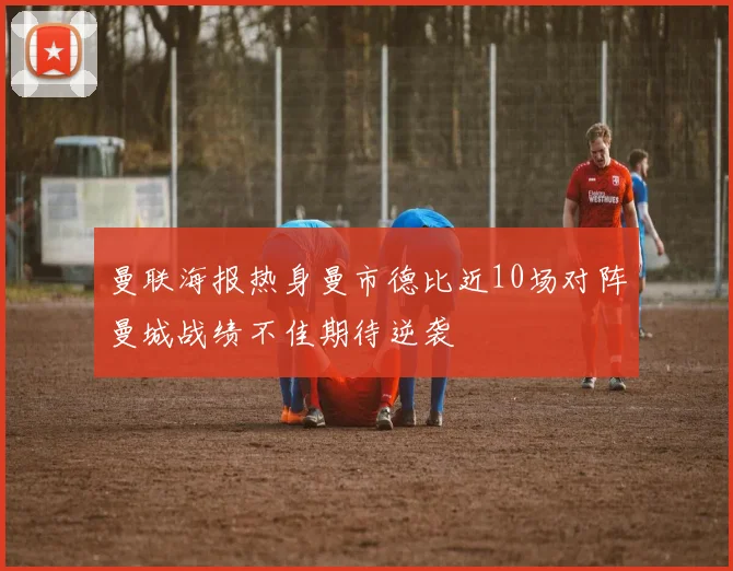 曼联海报热身曼市德比近10场对阵曼城战绩不佳期待逆袭