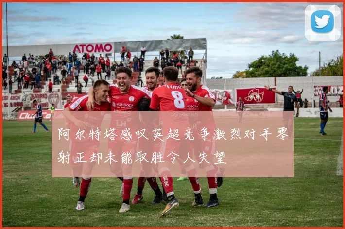 阿尔特塔感叹英超竞争激烈对手零射正却未能取胜令人失望