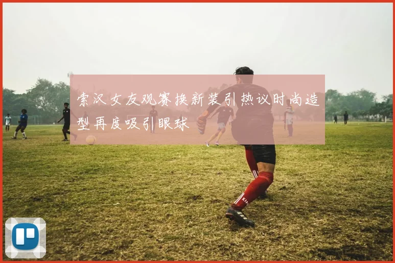 索汉女友观赛换新装引热议时尚造型再度吸引眼球
