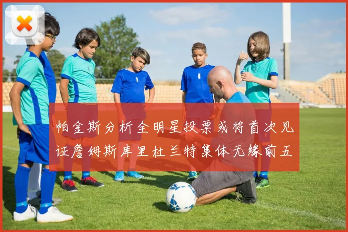 帕金斯分析全明星投票或将首次见证詹姆斯库里杜兰特集体无缘前五