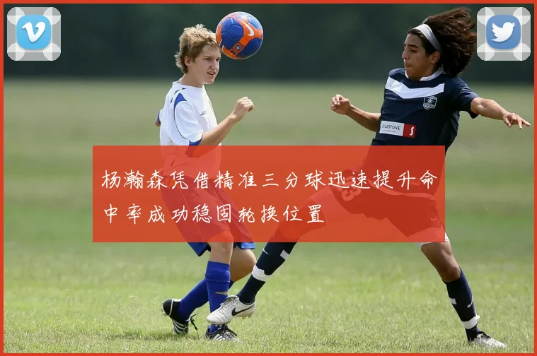 杨瀚森凭借精准三分球迅速提升命中率成功稳固轮换位置