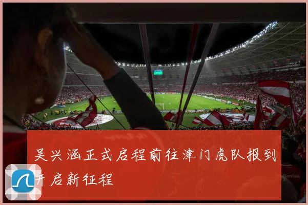 吴兴涵正式启程前往津门虎队报到开启新征程