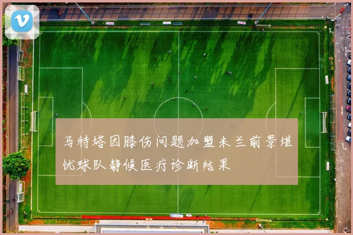 马特塔因膝伤问题加盟米兰前景堪忧球队静候医疗诊断结果
