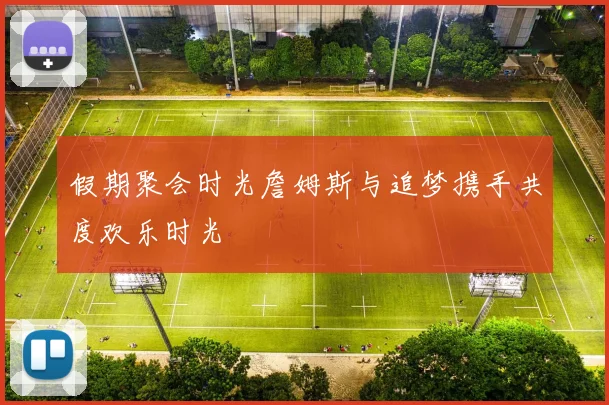 假期聚会时光詹姆斯与追梦携手共度欢乐时光