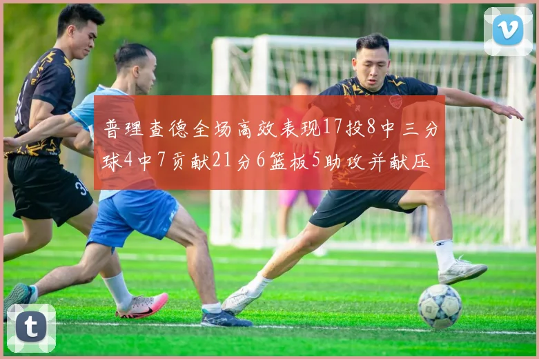 普理查德全场高效表现17投8中三分球4中7贡献21分6篮板5助攻并献压哨三分