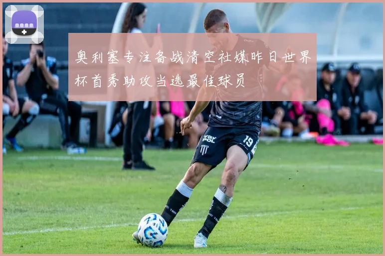 奥利塞专注备战清空社媒昨日世界杯首秀助攻当选最佳球员