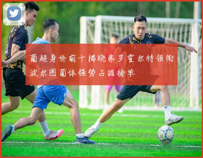 葡超身价前十揭晓弗罗霍尔特领衔波尔图葡体强势占据榜单