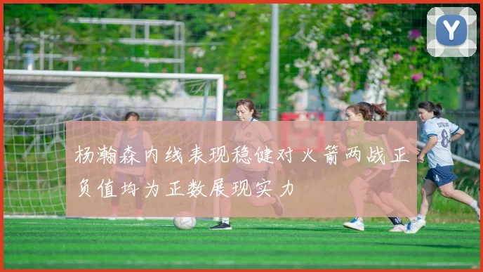 杨瀚森内线表现稳健对火箭两战正负值均为正数展现实力