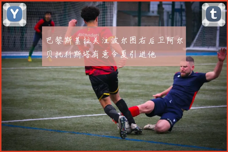 巴黎斯基拉关注波尔图右后卫阿尔贝托科斯塔有意今夏引进他