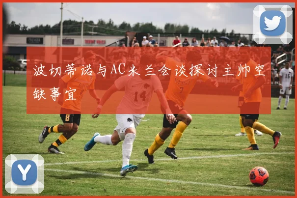 波切蒂诺与AC米兰会谈探讨主帅空缺事宜
