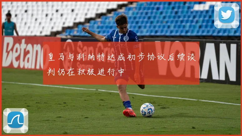 皇马与科纳特达成初步协议后续谈判仍在积极进行中