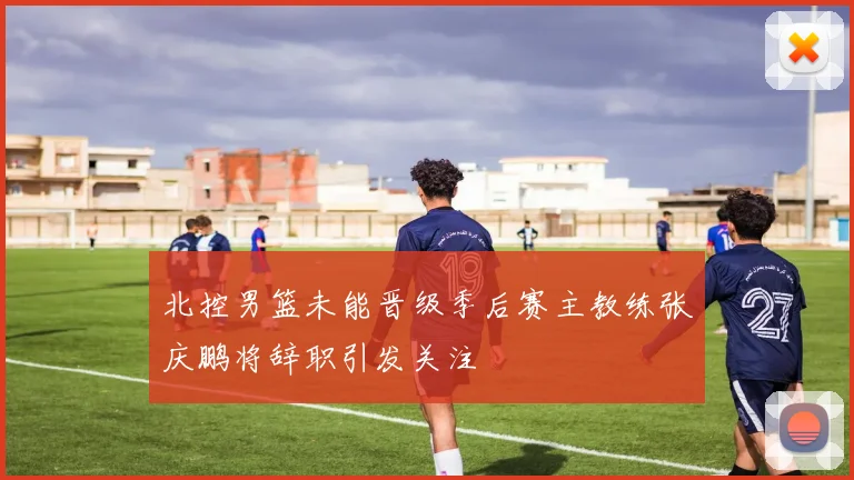 北控男篮未能晋级季后赛主教练张庆鹏将辞职引发关注