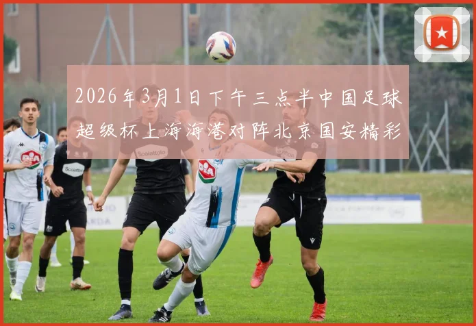2026年3月1日下午三点半中国足球超级杯上海海港对阵北京国安精彩对决即将上演