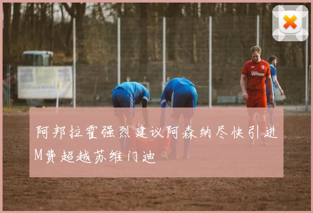 阿邦拉霍强烈建议阿森纳尽快引进M费超越苏维门迪
