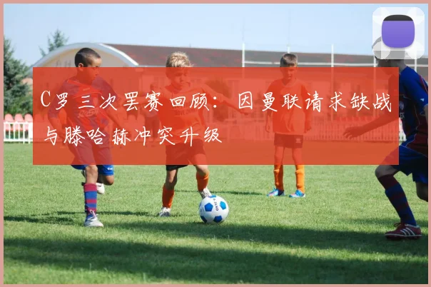 C罗三次罢赛回顾：因曼联请求缺战与滕哈赫冲突升级