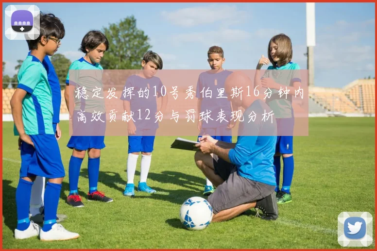 稳定发挥的10号秀伯里斯16分钟内高效贡献12分与罚球表现分析