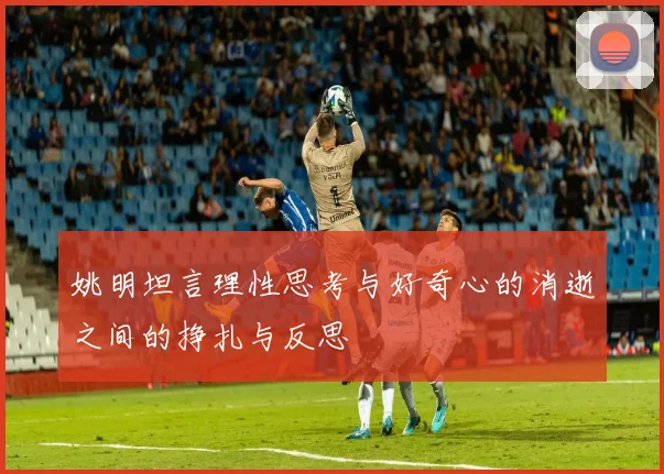 姚明坦言理性思考与好奇心的消逝之间的挣扎与反思