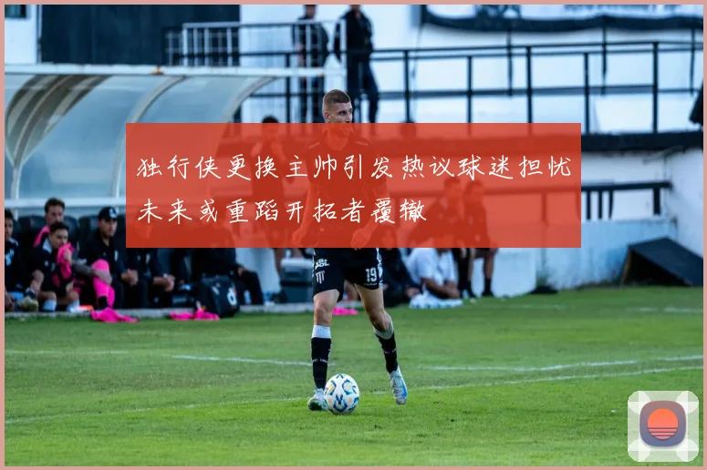 独行侠更换主帅引发热议球迷担忧未来或重蹈开拓者覆辙