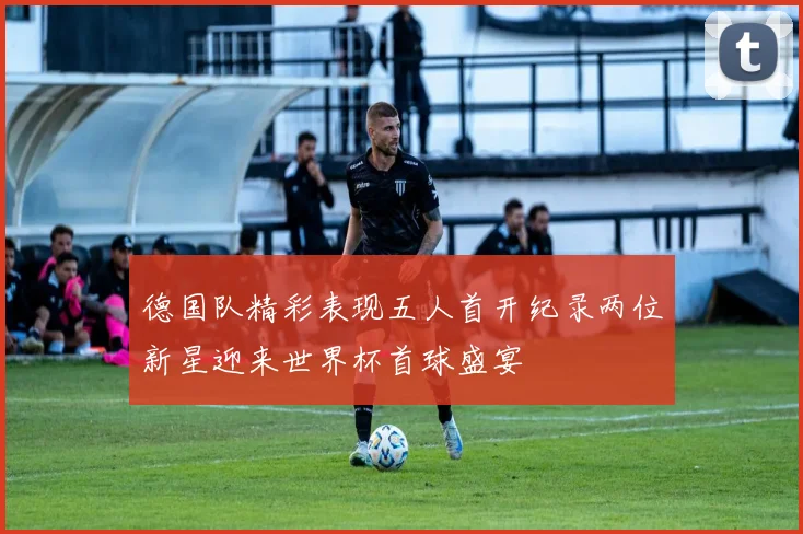 德国队精彩表现五人首开纪录两位新星迎来世界杯首球盛宴