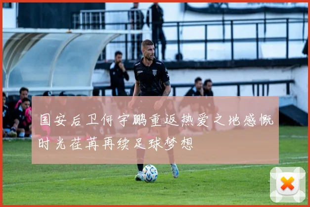 国安后卫何宇鹏重返热爱之地感慨时光荏苒再续足球梦想