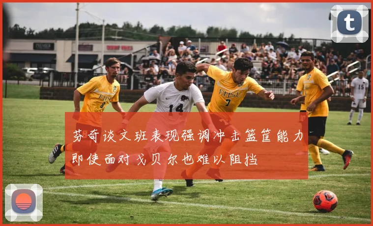 芬奇谈文班表现强调冲击篮筐能力即使面对戈贝尔也难以阻挡