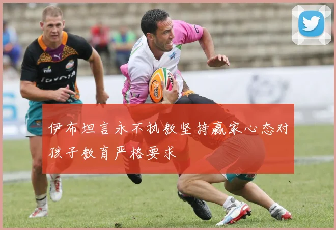伊布坦言永不执教坚持赢家心态对孩子教育严格要求